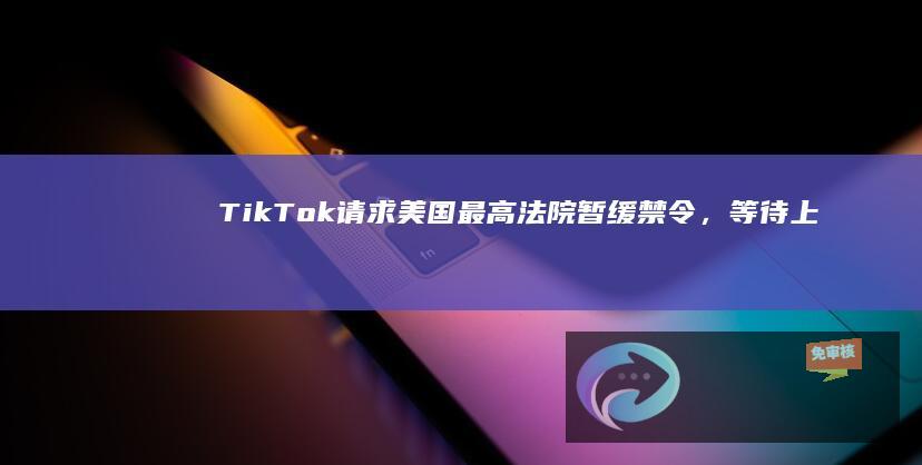 TikTok请求美国最高法院暂缓禁令，等待上诉结果