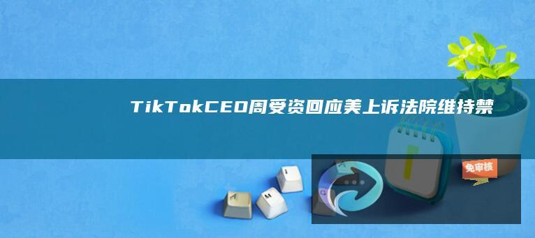 TikTokCEO周受资回应美上诉法院维持禁令：将上诉至美最高法院