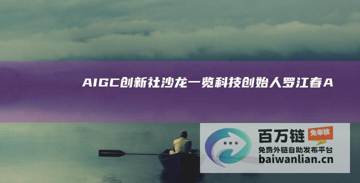 AIGC创新社沙龙｜一览科技创始人罗江春：AIGC产业“千帆竞渡，百舸争流”|aigc创新社|产业链