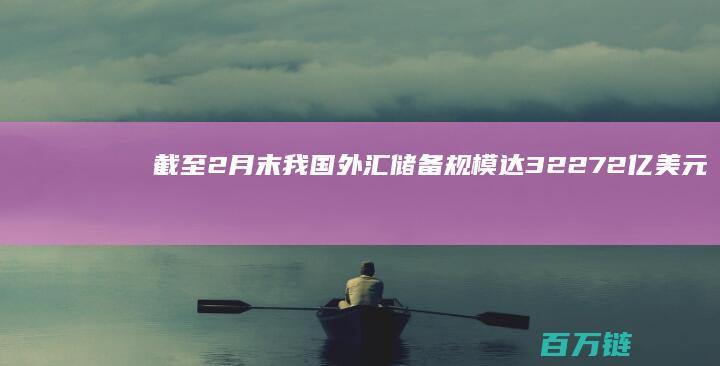 截至2月末我国外汇储备规模达32272亿美元 展现经济稳健增长与金融安全实力 (截至2月4日)