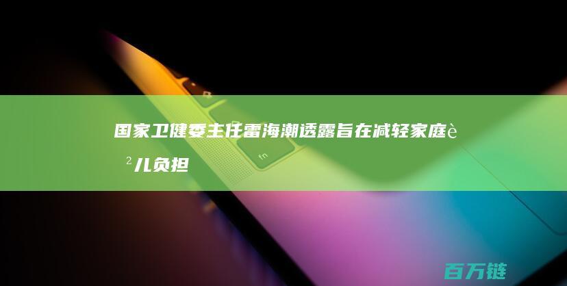 国家卫健委主任雷海潮透露 旨在减轻家庭育儿负担 育儿补贴方案正在起草中 (国家卫健委现主任是谁)