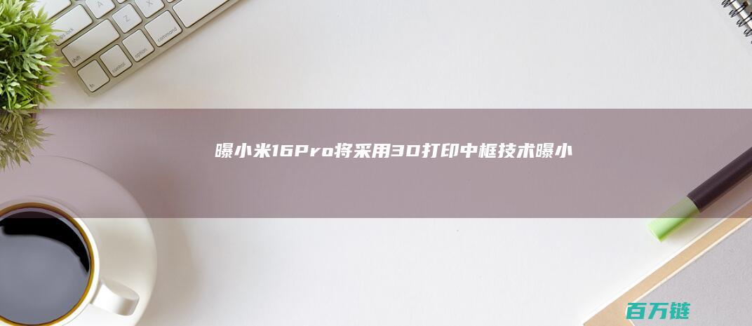 曝小米16Pro将采用3D打印中框技术 (曝小米16评估潜望式长焦镜头)